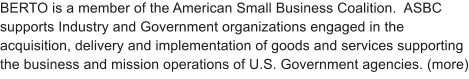 BERTO is a member of the American Small Business Coalition.  ASBC  supports Industry and Government organizations engaged in the acquisition, delivery and implementation of goods and services supporting the business and mission operations of U.S. Government agencies. (more)